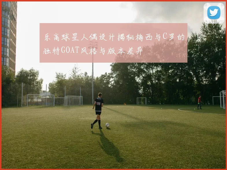 乐高球星人偶设计揭秘梅西与C罗的独特GOAT风格与版本差异