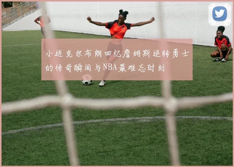 小迈克尔布朗回忆詹姆斯逆转勇士的传奇瞬间与NBA最难忘时刻