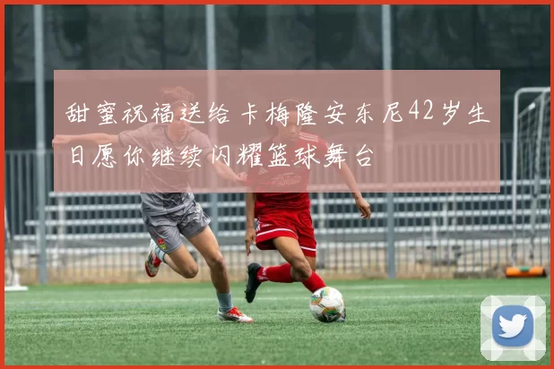 甜蜜祝福送给卡梅隆安东尼42岁生日愿你继续闪耀篮球舞台