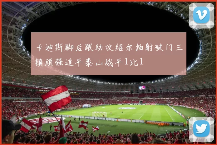 卡迪斯脚后跟助攻绍尔抽射破门三镇顽强追平泰山战平1比1