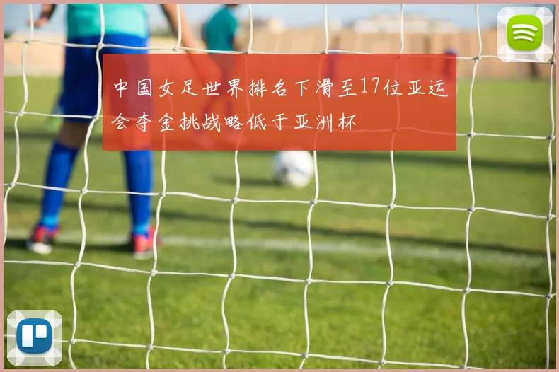 中国女足世界排名下滑至17位亚运会夺金挑战略低于亚洲杯