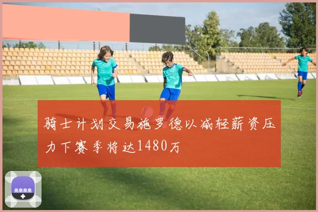 骑士计划交易施罗德以减轻薪资压力下赛季将达1480万