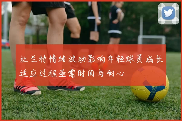 杜兰特情绪波动影响年轻球员成长适应过程亟需时间与耐心