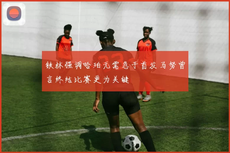 铁林强调哈珀无需急于首发马努曾言终结比赛更为关键