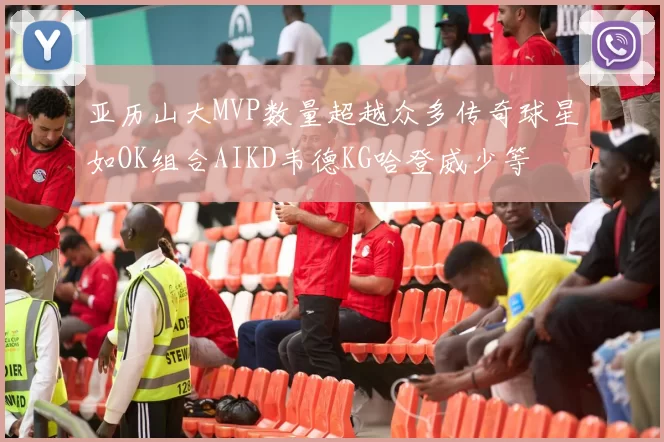 亚历山大MVP数量超越众多传奇球星如OK组合AIKD韦德KG哈登威少等