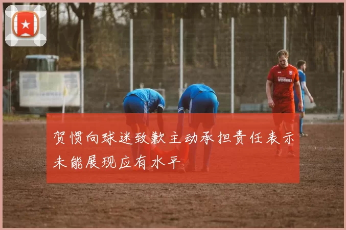 贺惯向球迷致歉主动承担责任表示未能展现应有水平