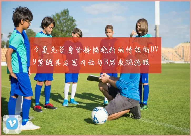 今夏免签身价榜揭晓科纳特领衔DV9紧随其后塞内西与B席表现抢眼