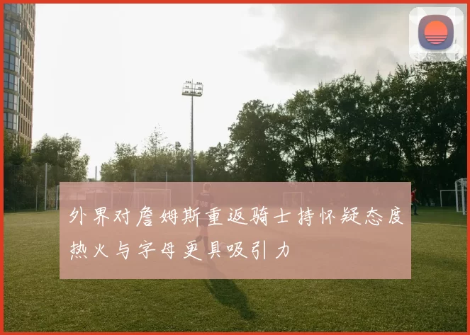 外界对詹姆斯重返骑士持怀疑态度热火与字母更具吸引力