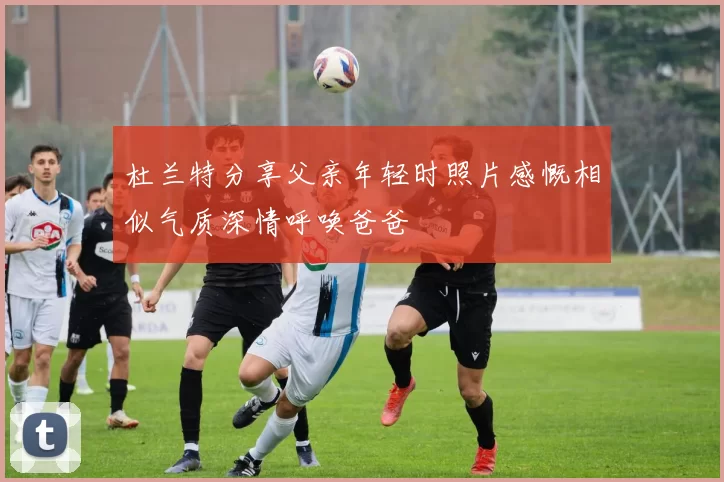 杜兰特分享父亲年轻时照片感慨相似气质深情呼唤爸爸