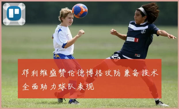 邓利维盛赞伦德博格攻防兼备技术全面助力球队表现
