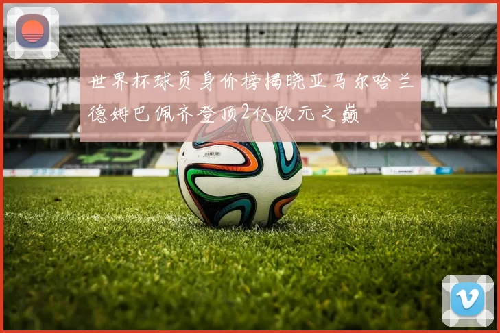 世界杯球员身价榜揭晓亚马尔哈兰德姆巴佩齐登顶2亿欧元之巅