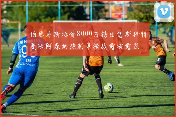 伯恩茅斯标价8000万镑出售斯科特曼联阿森纳热刺争抢战愈演愈烈