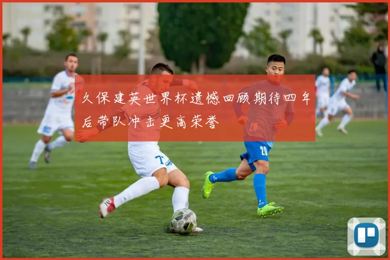 久保建英世界杯遗憾回顾期待四年后带队冲击更高荣誉