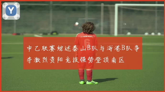 中乙联赛综述泰山B队与海港B队争夺激烈贵阳竞技强势登顶南区