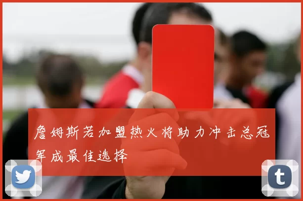 詹姆斯若加盟热火将助力冲击总冠军成最佳选择