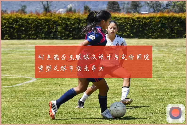 耐克能否克服球衣设计与定价困境重塑足球市场竞争力